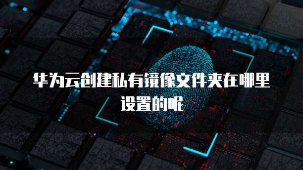 华为云创建私有镜像文件夹在哪里设置的呢