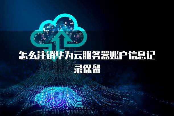 怎么注销华为云服务器账户信息记录保留