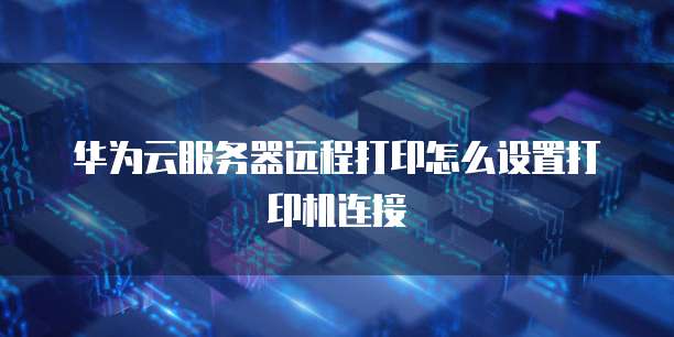 华为云服务器远程打印怎么设置打印机连接