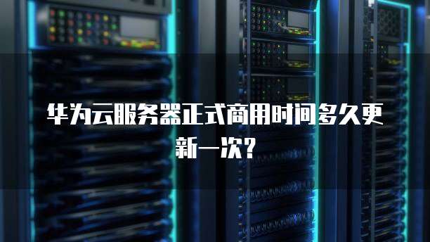 华为云服务器正式商用时间多久更新一次？