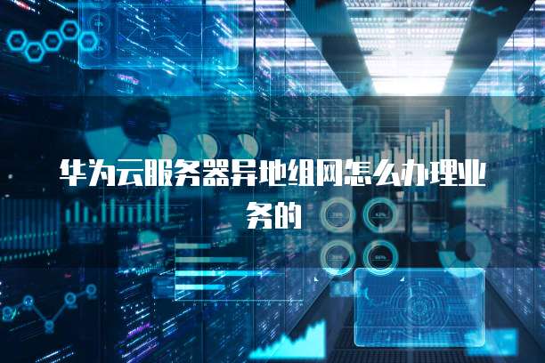 华为云服务器异地组网怎么办理业务的