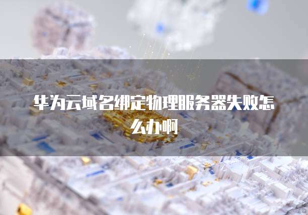 华为云域名绑定物理服务器失败怎么办啊