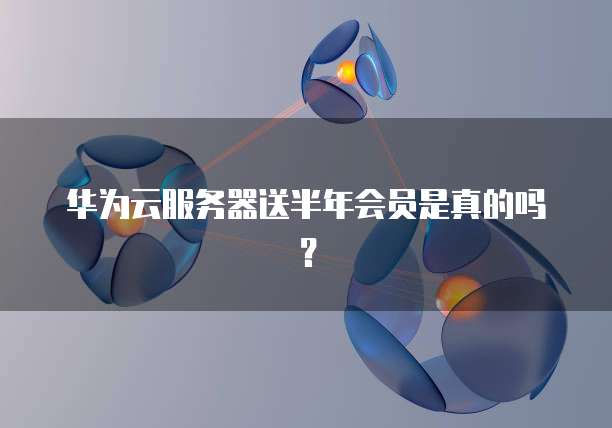 华为云服务器送半年会员是真的吗？