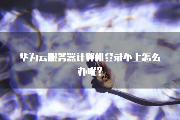 华为云服务器计算机登录不上怎么办呢？