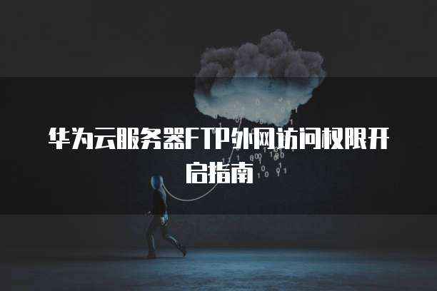 华为云服务器FTP外网访问权限开启指南