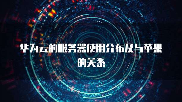 华为云的服务器使用分布及与苹果的关系