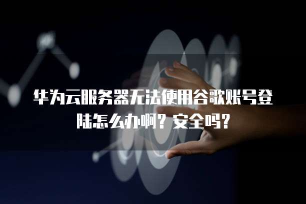 华为云服务器无法使用谷歌账号登陆怎么办啊？安全吗？