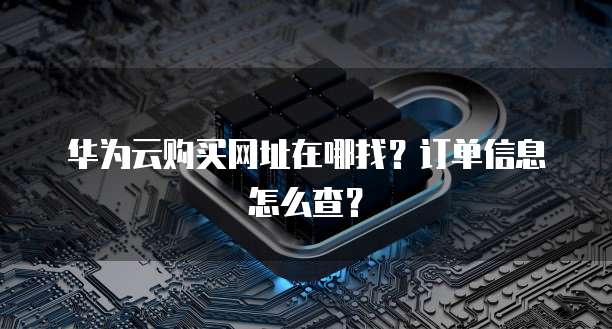华为云购买网址在哪找？订单信息怎么查？