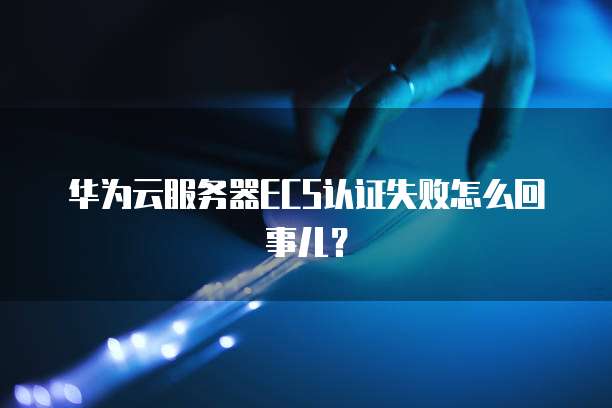 华为云服务器ECS认证失败怎么回事儿？