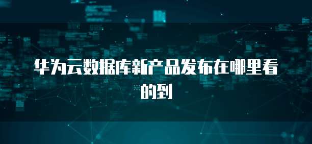华为云数据库新产品发布在哪里看的到