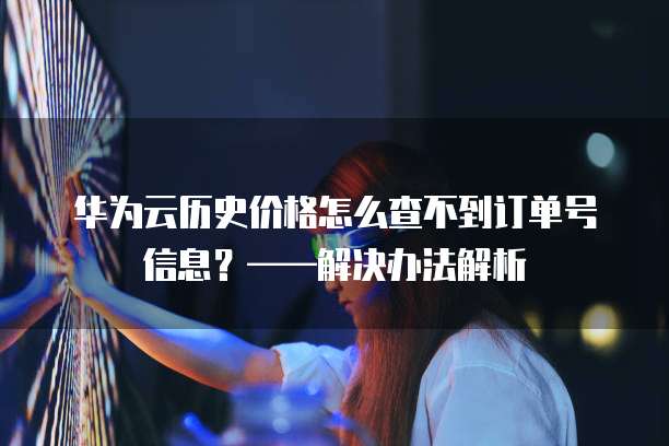 华为云历史价格怎么查不到订单号信息？&mdash;&mdash;解决办法解析