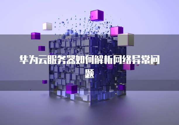 华为云服务器如何解析网络异常问题