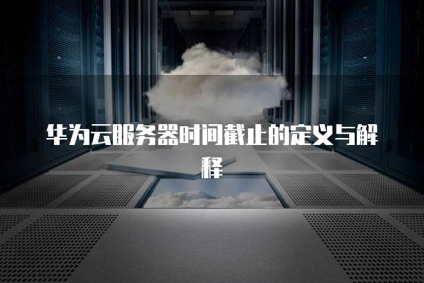 华为云服务器时间截止的定义与解释