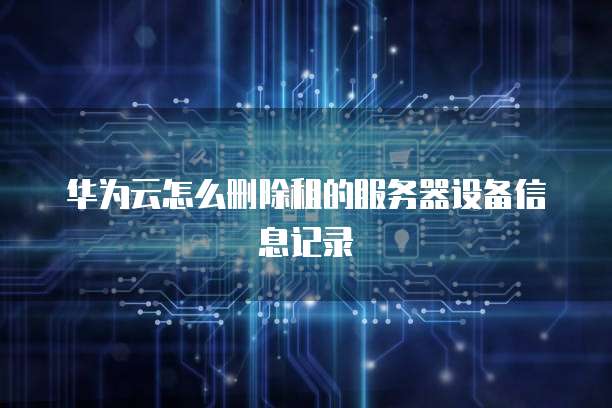 华为云怎么删除租的服务器设备信息记录