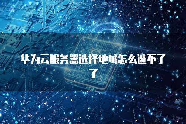 华为云服务器选择地域怎么选不了了