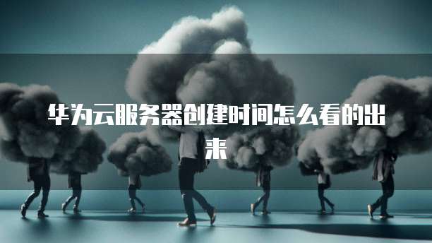 华为云服务器创建时间怎么看的出来