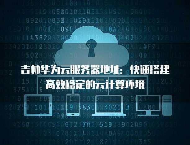 吉林华为云服务器地址：快速搭建高效稳定的云计算环境