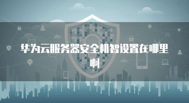 华为云服务器安全机智设置在哪里啊