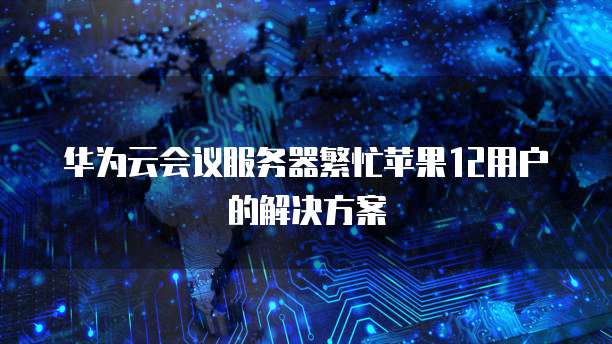 华为云会议服务器繁忙苹果12用户的解决方案