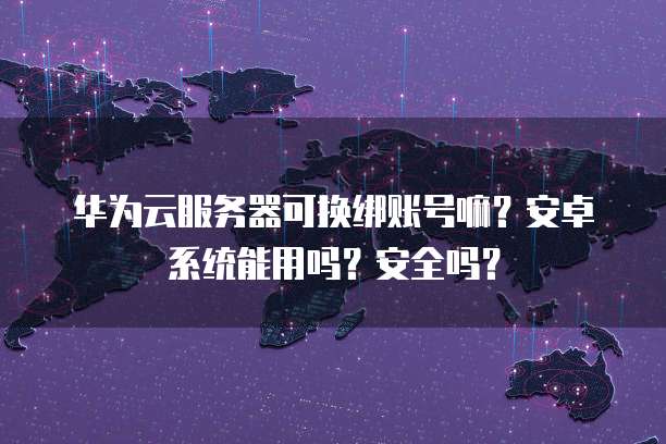 华为云服务器可换绑账号嘛？安卓系统能用吗？安全吗？