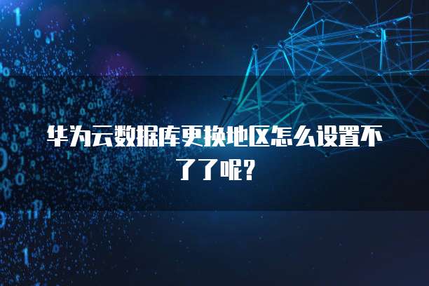 华为云数据库更换地区怎么设置不了了呢？
