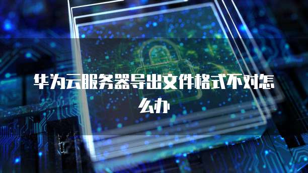 华为云服务器导出文件格式不对怎么办