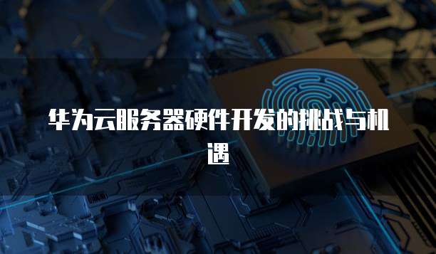 华为云服务器硬件开发的挑战与机遇