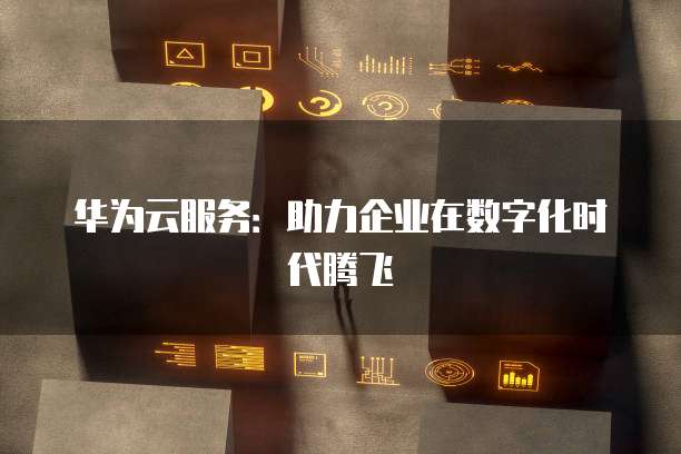 华为云服务：助力企业在数字化时代腾飞