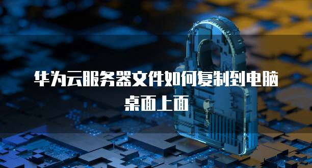 华为云服务器文件如何复制到电脑桌面上面