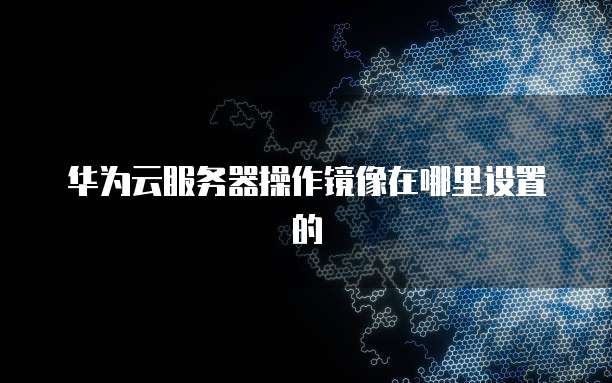 华为云服务器操作镜像在哪里设置的