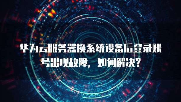 华为云服务器换系统设备后登录账号出现故障，如何解决？