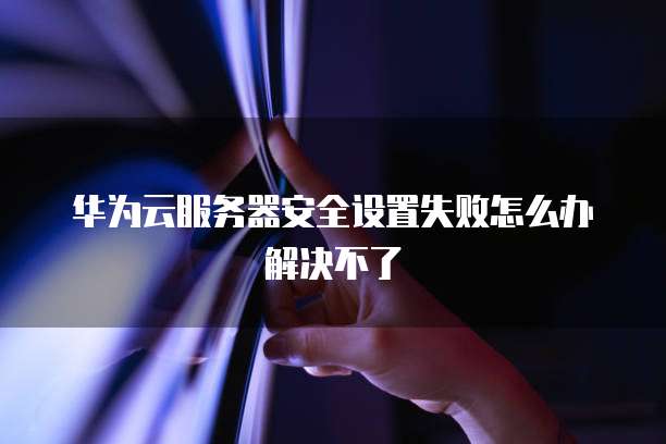 华为云服务器安全设置失败怎么办解决不了