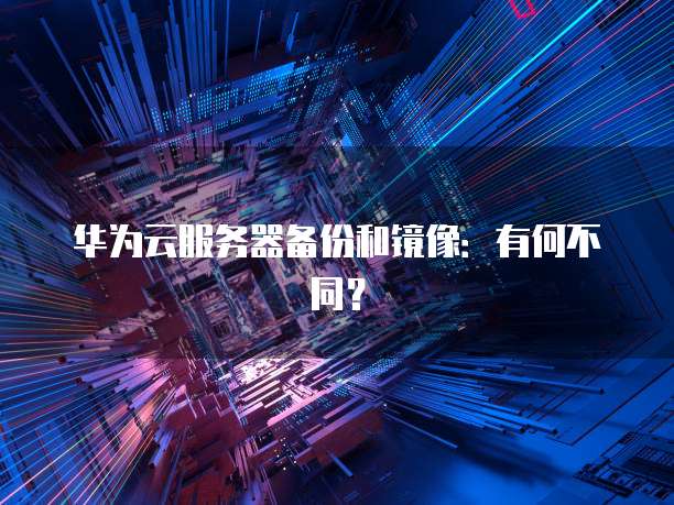 华为云服务器备份和镜像：有何不同？