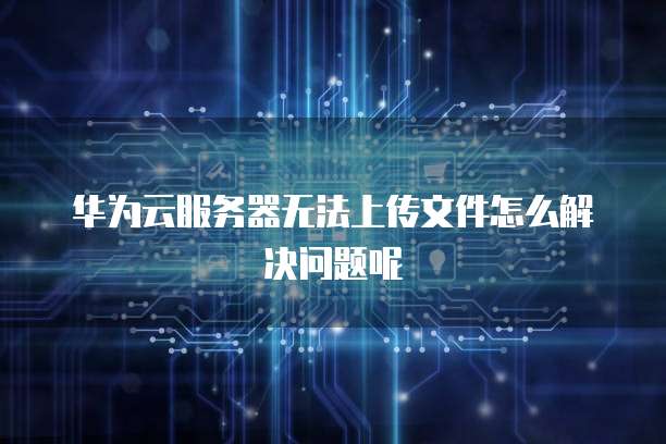 华为云服务器无法上传文件怎么解决问题呢