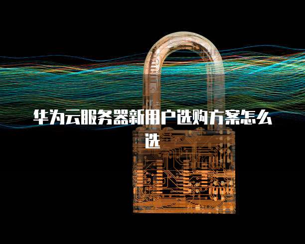 华为云服务器新用户选购方案怎么选