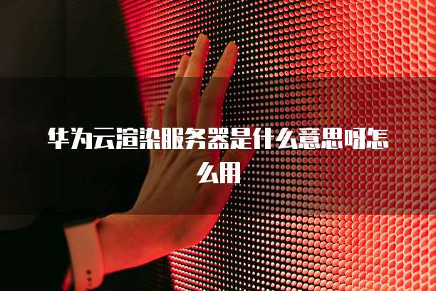 华为云渲染服务器是什么意思呀怎么用