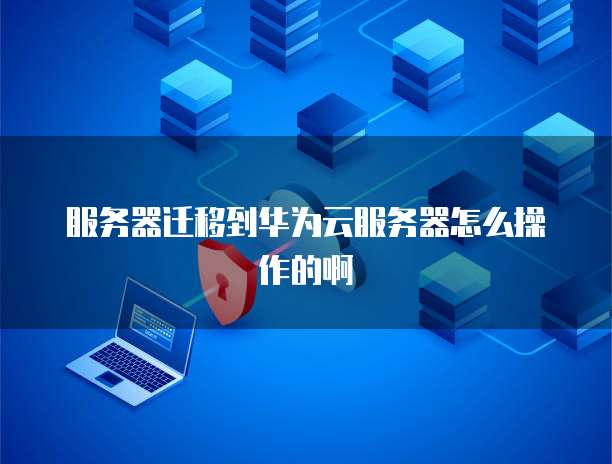 服务器迁移到华为云服务器怎么操作的啊