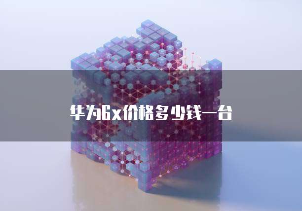 华为6x价格多少钱一台