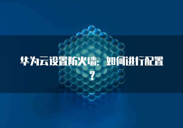 华为云设置防火墙：如何进行配置？