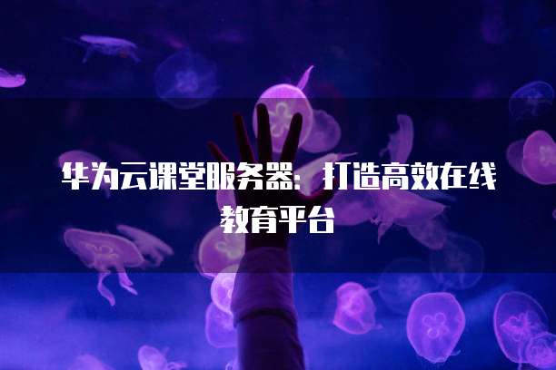华为云课堂服务器：打造高效在线教育平台
