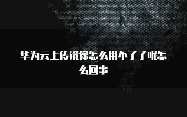 华为云上传镜像怎么用不了了呢怎么回事