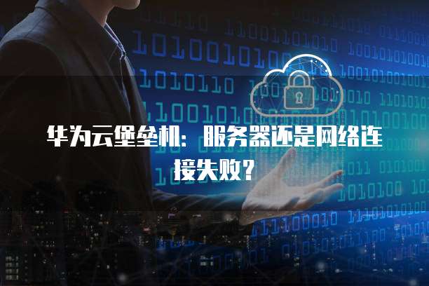 华为云堡垒机：服务器还是网络连接失败？