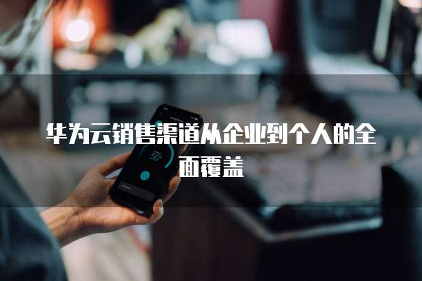 华为云销售渠道从企业到个人的全面覆盖