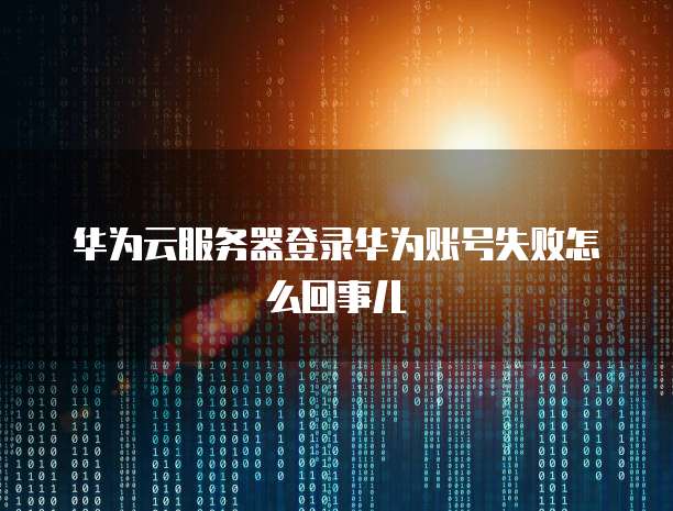 华为云服务器登录华为账号失败怎么回事儿