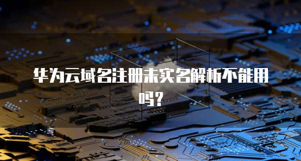华为云域名注册未实名解析不能用吗？