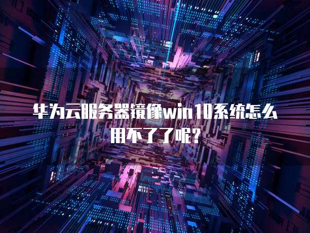 华为云服务器镜像win10系统怎么用不了了呢？