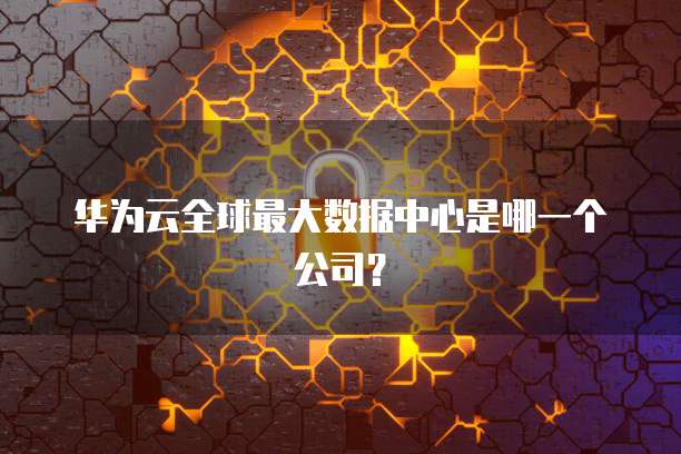 华为云全球最大数据中心是哪一个公司？