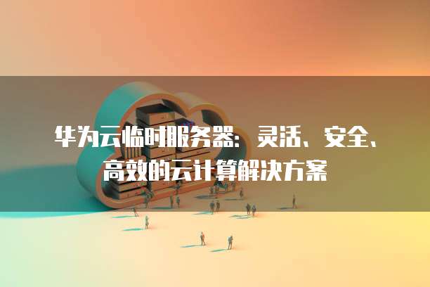 华为云临时服务器：灵活、安全、高效的云计算解决方案