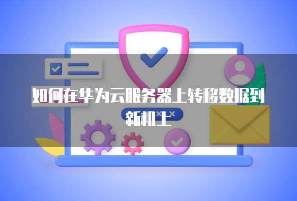 如何在华为云服务器上转移数据到新机上