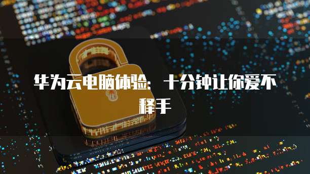 华为云电脑体验：十分钟让你爱不释手